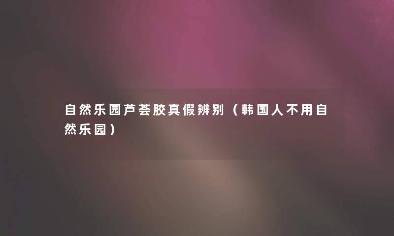 自然乐园芦荟胶真假辨别(韩国人不用自然乐园) 自然乐园芦荟胶真假辨别(韩国人不用自然乐园)