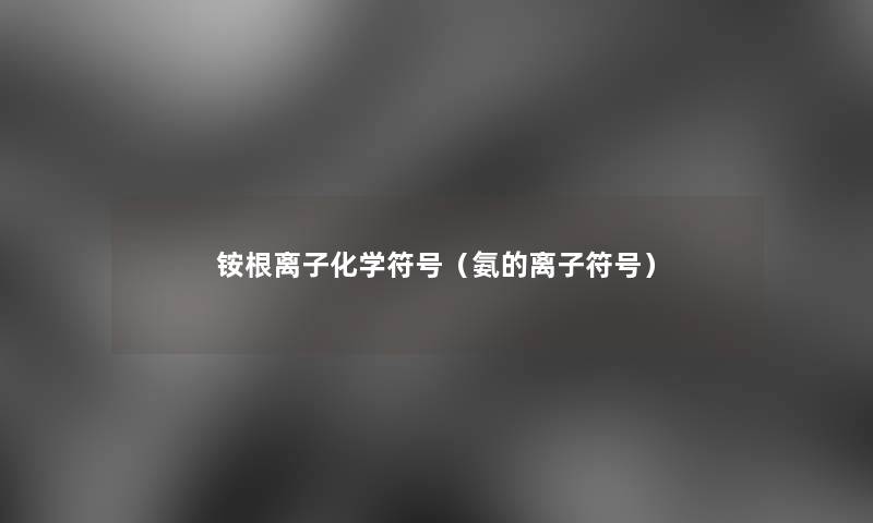 铵根离子化学符号(氨的离子符号) 铵根离子化学符号(氨的离子符号)
