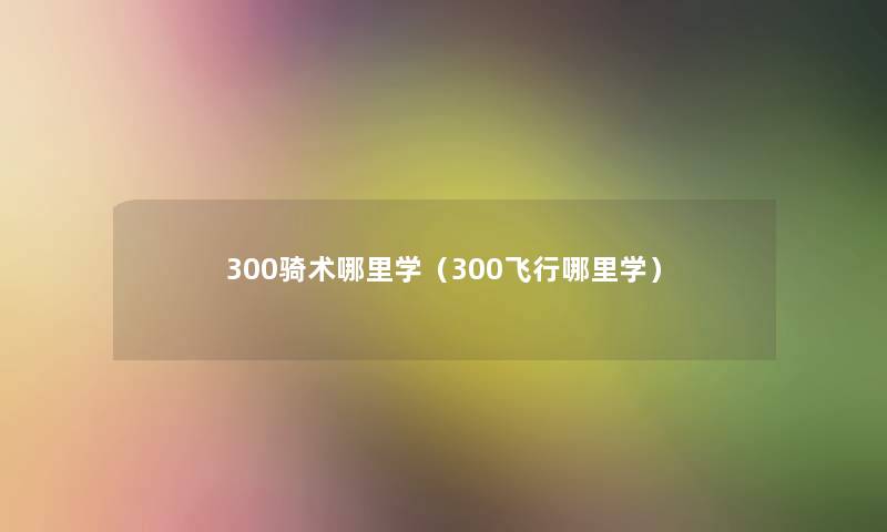 300骑术哪里学(300飞行哪里学) 300骑术哪里学(300飞行哪里学)