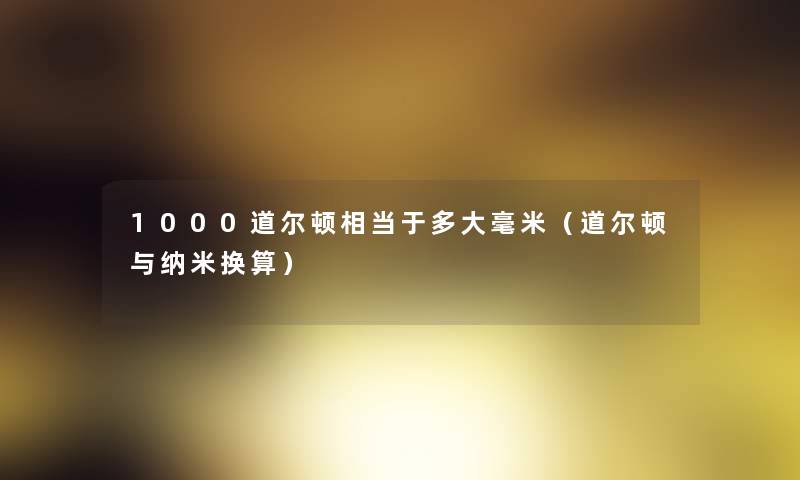 1000道尔顿相当于多大毫米(道尔顿与纳米换算) 1000道尔顿相当于多大毫米(道尔顿与纳米换算)