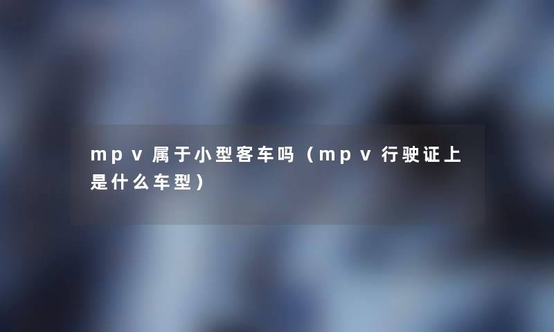 mpv属于小型客车吗(mpv行驶证上是什么车型) mpv属于小型客车吗(mpv行驶证上是什么车型)