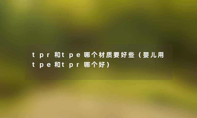 tpr和tpe哪个材质要好些(婴儿用tpe和tpr哪个好) tpr和tpe哪个材质要好些(婴儿用tpe和tpr哪个好)