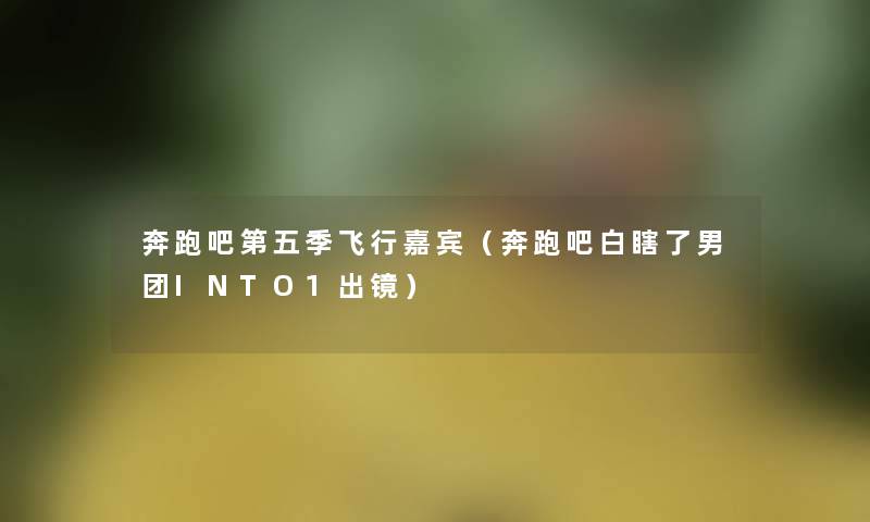 奔跑吧第五季飞行嘉宾（奔跑吧白瞎了男团INTO1出镜）