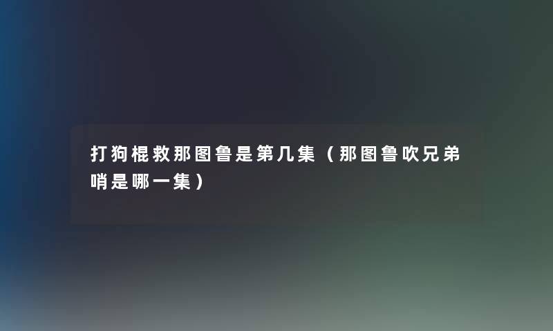 打狗棍救那图鲁是第几集(那图鲁吹兄弟哨是哪一集) 打狗棍救那图鲁是第几集(那图鲁吹兄弟哨是哪一集)