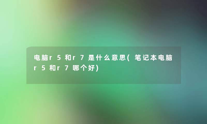 电脑r5和r7是什么意思(笔记本电脑r5和r7哪个好)