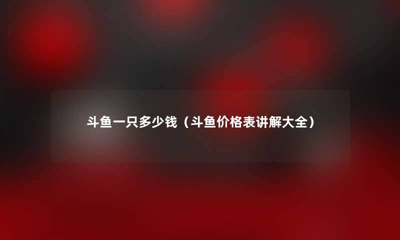 斗鱼一只多少钱（斗鱼价格表讲解大全）
