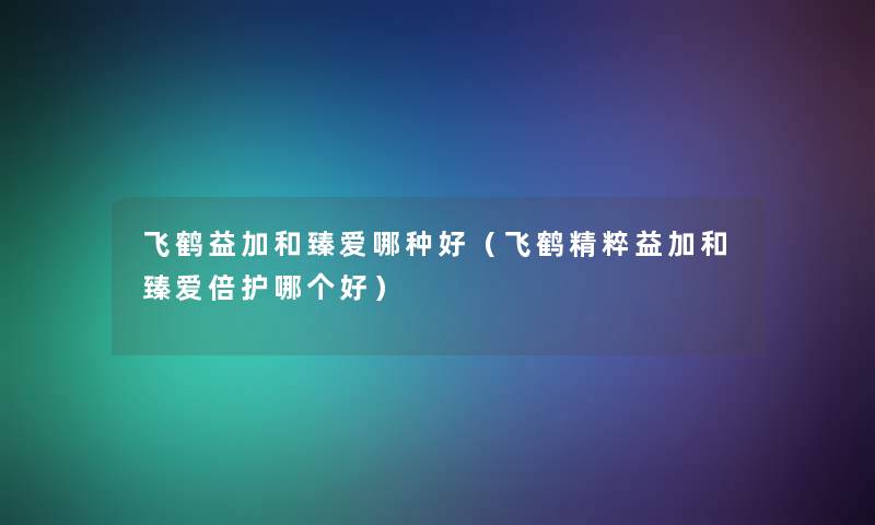 飞鹤益加和臻爱哪种好（飞鹤精粹益加和臻爱倍护哪个好）