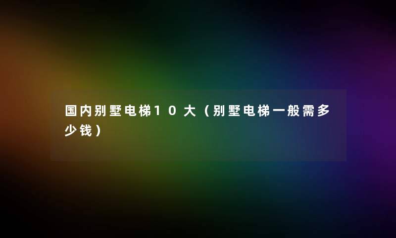 国内别墅电梯10大（别墅电梯一般需多少钱）