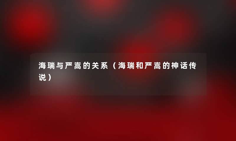 海瑞与严嵩的关系(海瑞和严嵩的神话传说) 海瑞与严嵩的关系(海瑞和严嵩的神话传说)