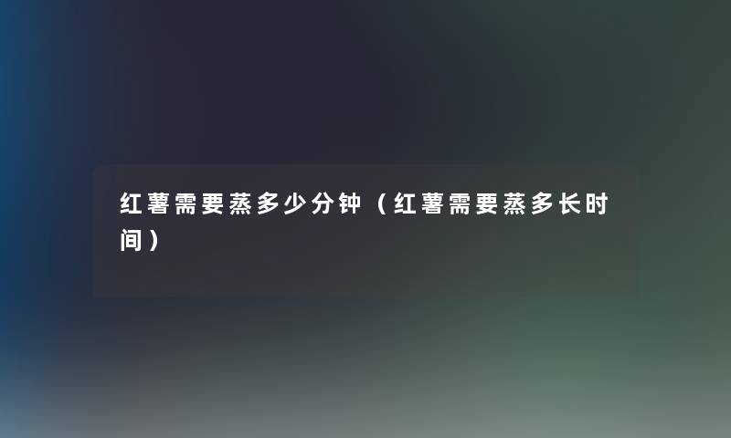 红薯需要蒸多少分钟(红薯需要蒸多长时间) 红薯需要蒸多少分钟(红薯需要蒸多长时间)