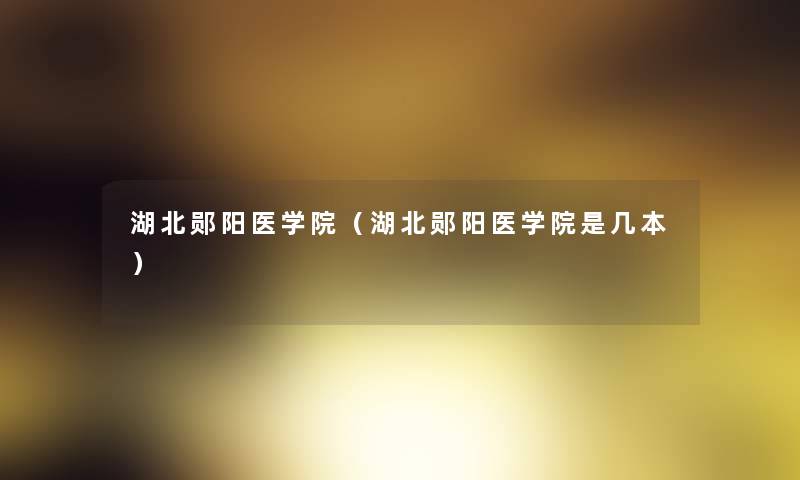湖北郧阳医学院（湖北郧阳医学院是几本）