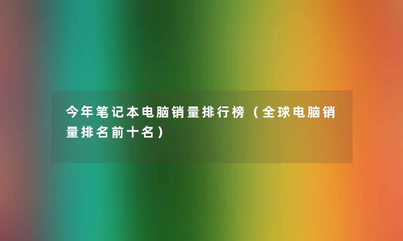 今年笔记本电脑销量整理榜(全球电脑销量推荐前十名) 今年笔记本电脑销量整理榜(全球电脑销量推荐前十名)