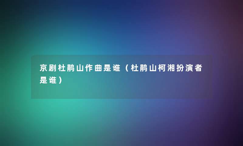 京剧杜鹃山作曲是谁（杜鹃山柯湘扮演者是谁）