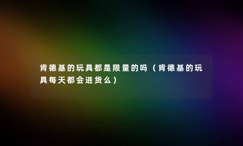 肯德基的玩具都是限量的吗(肯德基的玩具每天都会进货么) 肯德基的玩具都是限量的吗(肯德基的玩具每天都会进货么)
