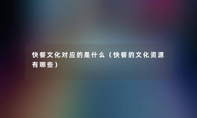 快餐文化对应的是什么(快餐的文化资源有哪些) 快餐文化对应的是什么(快餐的文化资源有哪些)