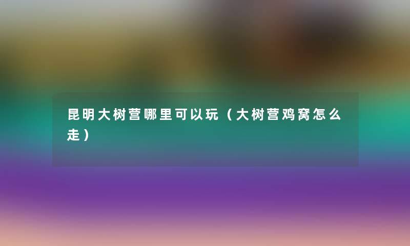 昆明大树营哪里可以玩(大树营鸡窝怎么走) 昆明大树营哪里可以玩(大树营鸡窝怎么走)