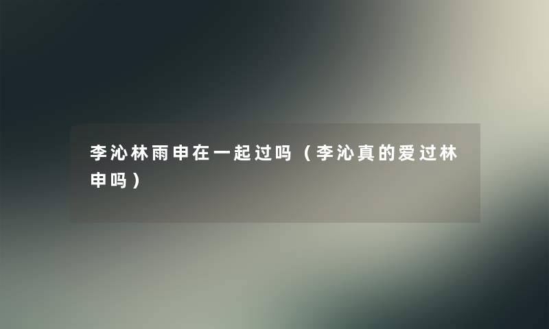 李沁林雨申在一起过吗（李沁真的爱过林申吗）