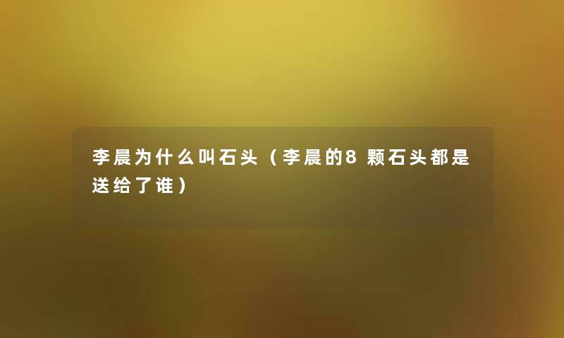 李晨为什么叫石头(李晨的8颗石头都是送给了谁) 李晨为什么叫石头(李晨的8颗石头都是送给了谁)