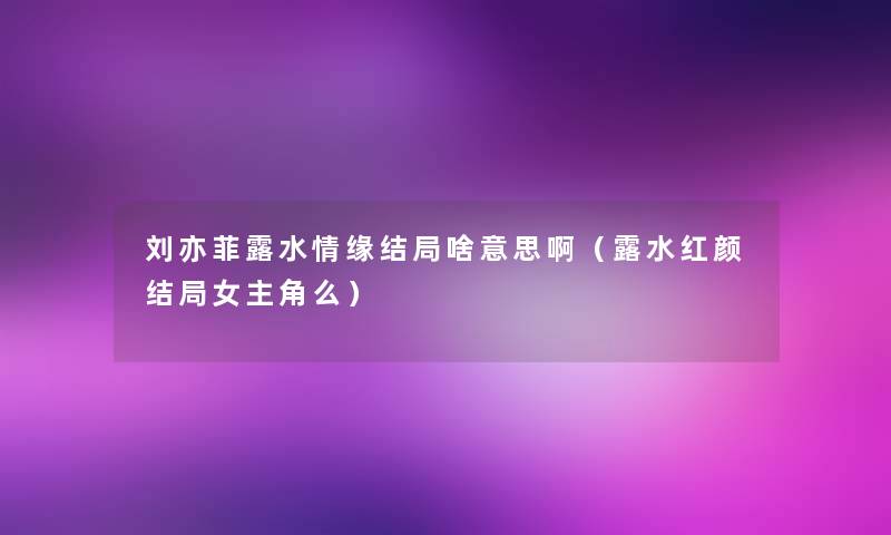 刘亦菲露水情缘结局啥意思啊(露水红颜结局女主角么) 刘亦菲露水情缘结局啥意思啊(露水红颜结局女主角么)