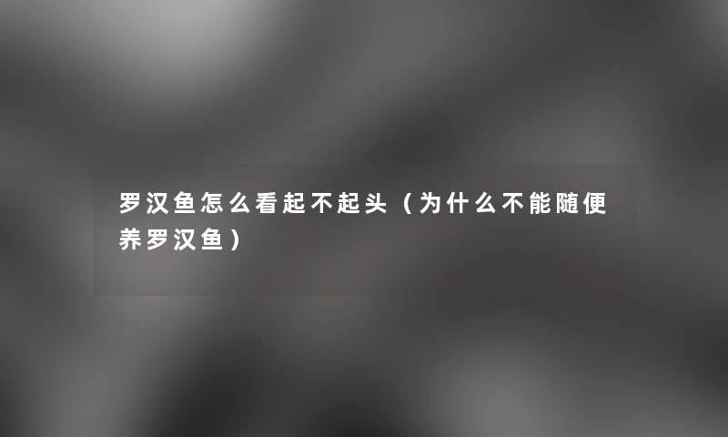 罗汉鱼怎么看起不起头(为什么不能随便养罗汉鱼) 罗汉鱼怎么看起不起头(为什么不能随便养罗汉鱼)