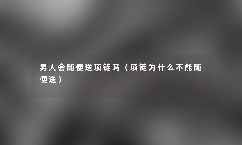 男人会随便送项链吗（项链为什么不能随便送）