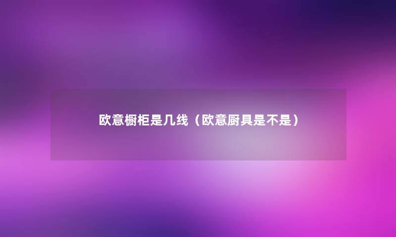 欧意橱柜是几线(欧意厨具是不是) 欧意橱柜是几线(欧意厨具是不是)