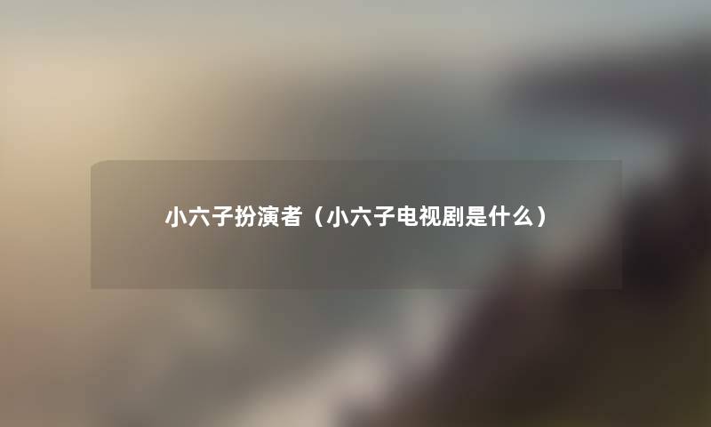 小六子扮演者(小六子电视剧是什么) 小六子扮演者(小六子电视剧是什么)