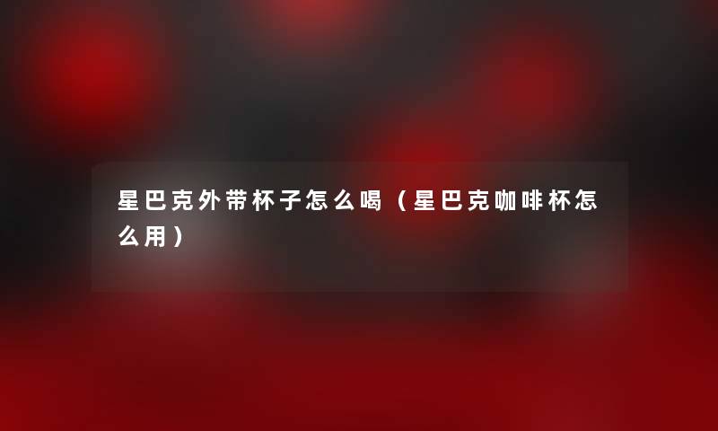 星巴克外带杯子怎么喝(星巴克咖啡杯怎么用) 星巴克外带杯子怎么喝(星巴克咖啡杯怎么用)