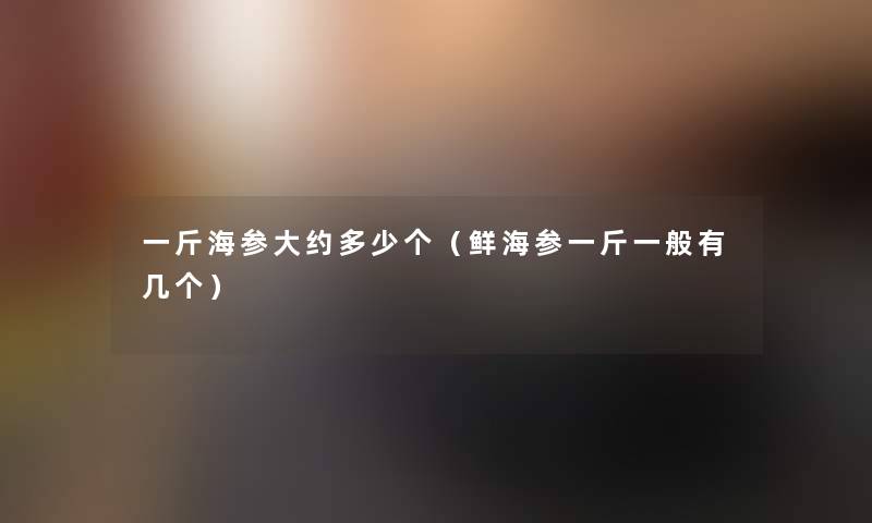 一斤海参大约多少个(鲜海参一斤一般有几个) 一斤海参大约多少个(鲜海参一斤一般有几个)