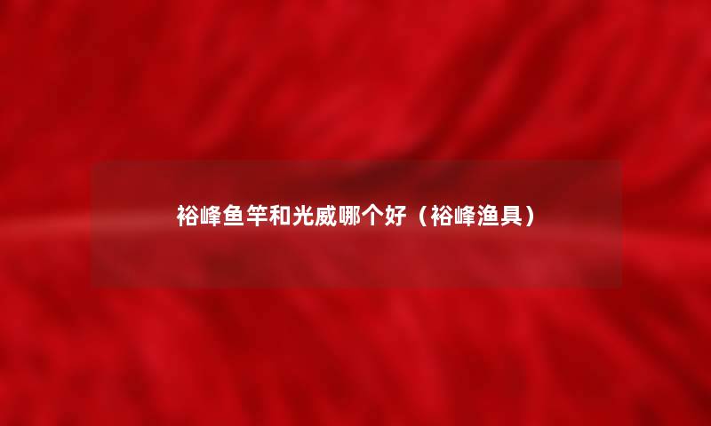 裕峰鱼竿和光威哪个好（裕峰渔具）