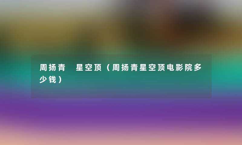 周扬青 星空顶(周扬青星空顶电影院多少钱) 周扬青 星空顶(周扬青星空顶电影院多少钱)