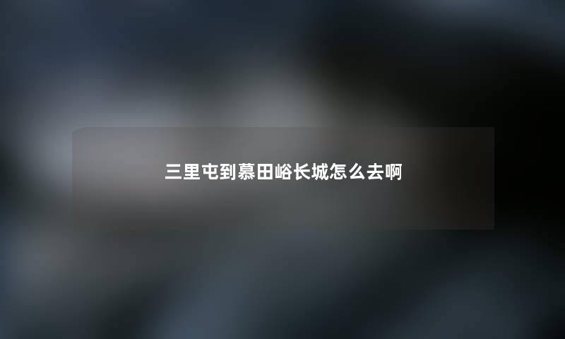 三里屯到慕田峪长城怎么去啊 三里屯到慕田峪长城怎么去啊