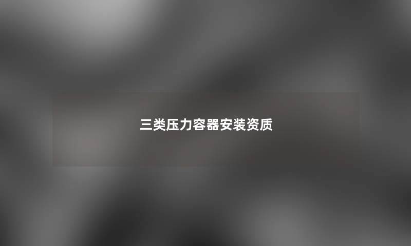 三类压力容器安装资质 三类压力容器安装资质