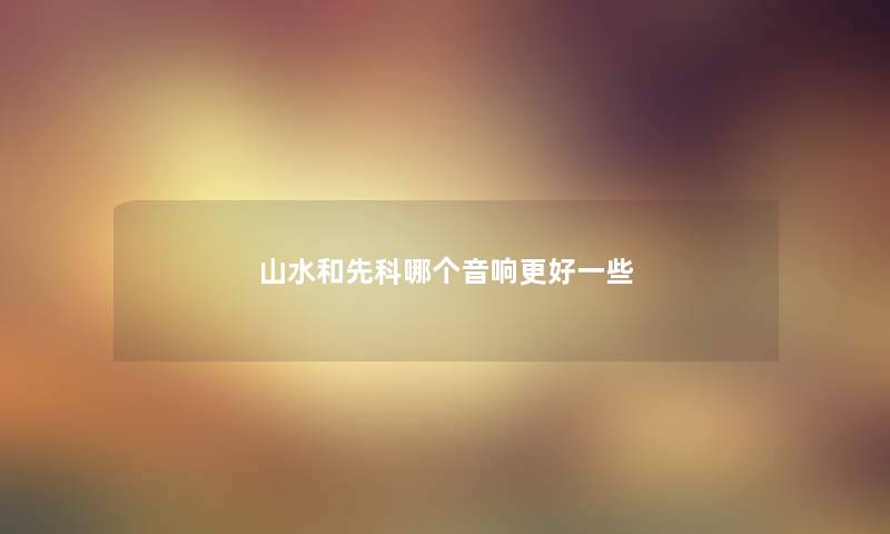 山水和先科哪个音响更好一些 山水和先科哪个音响更好一些