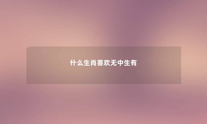 什么生肖喜欢无中生有 什么生肖喜欢无中生有