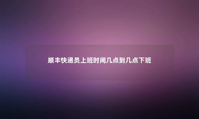 顺丰快递员上班时间几点到几点下班 顺丰快递员上班时间几点到几点下班