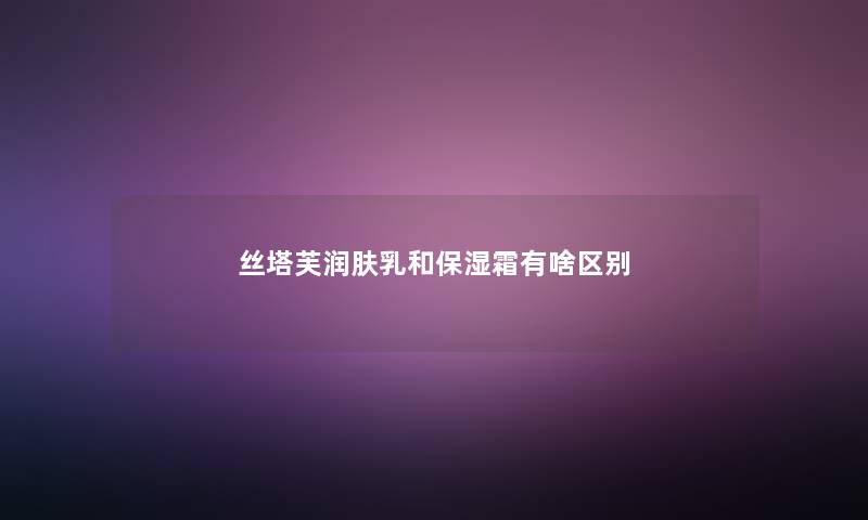 丝塔芙润肤乳和保湿霜有啥区别 丝塔芙润肤乳和保湿霜有啥区别