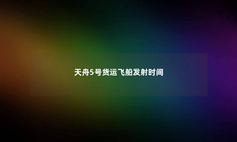 天舟5号货运飞船发射时间 天舟5号货运飞船发射时间