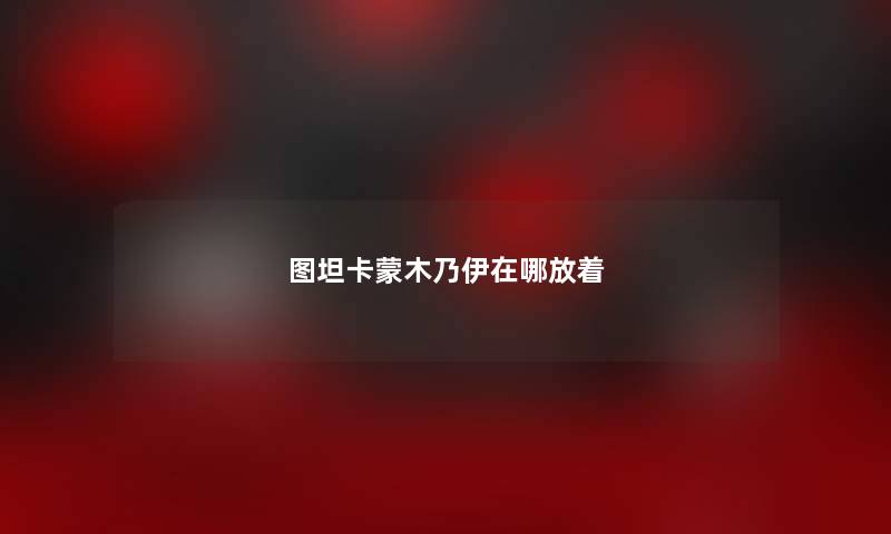 图坦卡蒙木乃伊在哪放着 图坦卡蒙木乃伊在哪放着