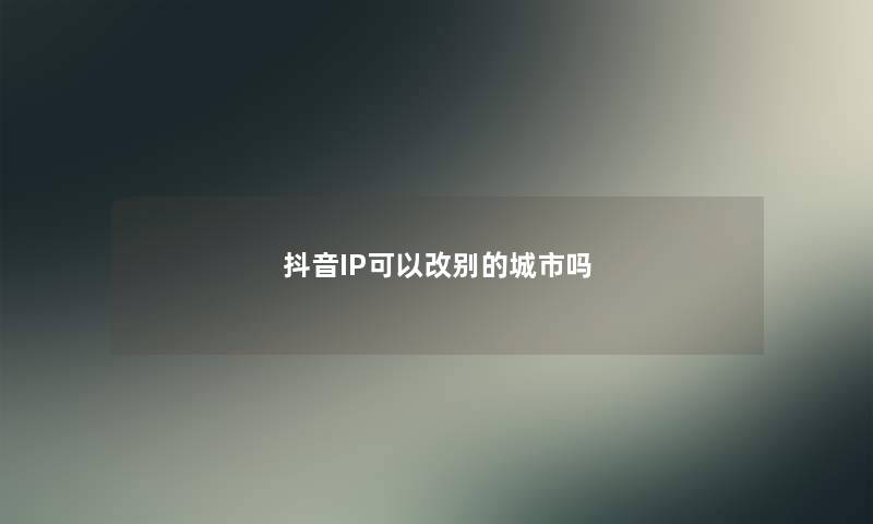抖音IP可以改别的城市吗 抖音IP可以改别的城市吗