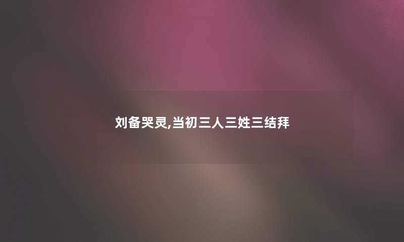 刘备哭灵,当初三人三姓三结拜