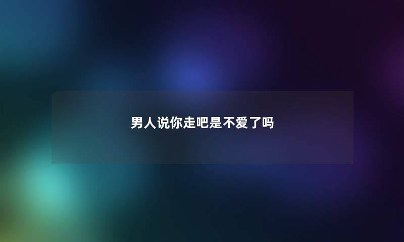 男人说你走吧是不爱了吗 男人说你走吧是不爱了吗
