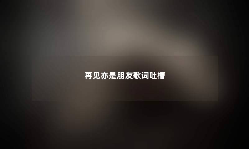 再见亦是朋友歌词吐槽 再见亦是朋友歌词吐槽