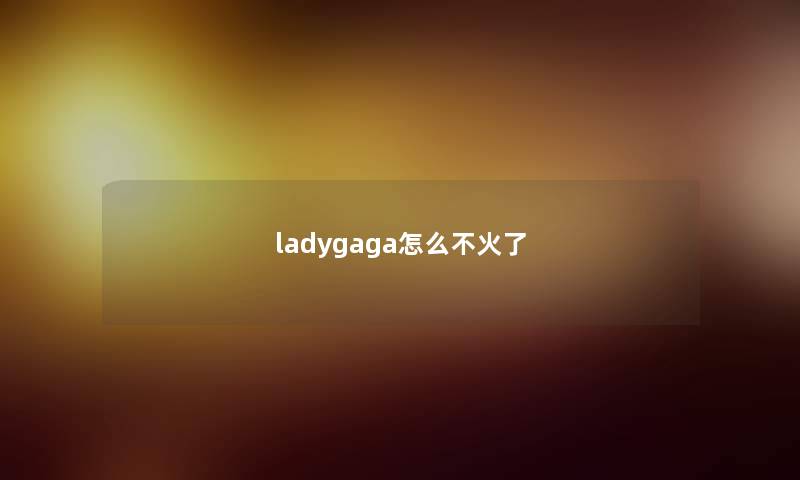 ladygaga怎么不火了