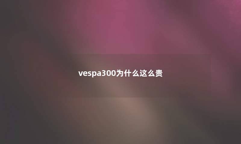 vespa300为什么这么贵