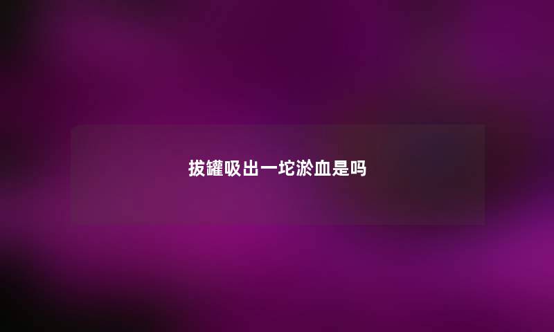 拔罐吸出一坨淤血是吗